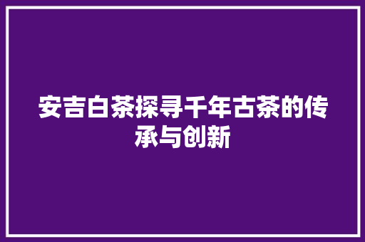 安吉白茶探寻千年古茶的传承与创新