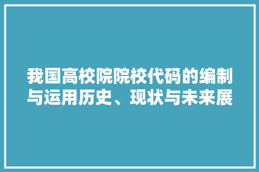 我国高校院院校代码的编制与运用历史、现状与未来展望