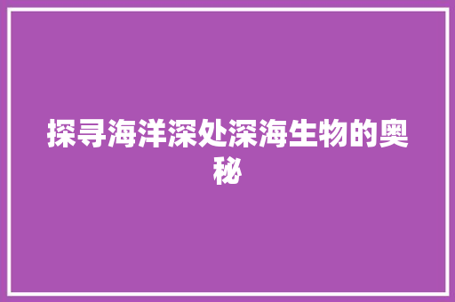 探寻海洋深处深海生物的奥秘