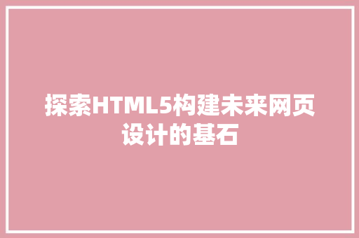 探索HTML5构建未来网页设计的基石