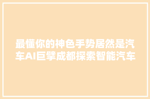 最懂你的神色手势居然是汽车AI巨擘成都探索智能汽车黑科技