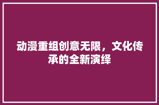 动漫重组创意无限，文化传承的全新演绎