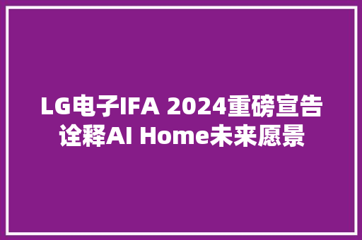 LG电子IFA 2024重磅宣告诠释AI Home未来愿景