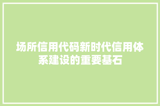 场所信用代码新时代信用体系建设的重要基石