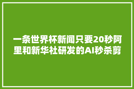一条世界杯新闻只要20秒阿里和新华社研发的AI秒杀剪辑师