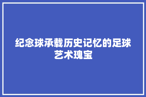 纪念球承载历史记忆的足球艺术瑰宝