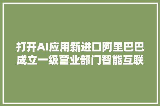 打开AI应用新进口阿里巴巴成立一级营业部门智能互联