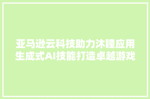 亚马逊云科技助力沐瞳应用生成式AI技能打造卓越游戏体验 赋能营业决定筹划