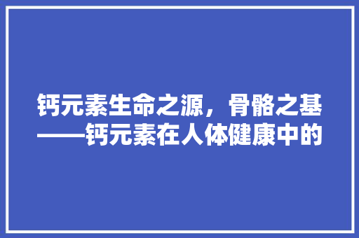钙元素生命之源，骨骼之基——钙元素在人体健康中的重要作用