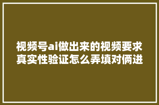 视频号ai做出来的视频要求真实性验证怎么弄填对俩进口必过