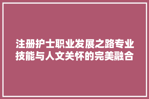 注册护士职业发展之路专业技能与人文关怀的完美融合