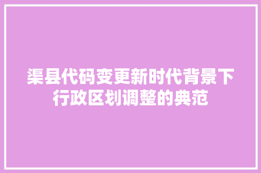 渠县代码变更新时代背景下行政区划调整的典范