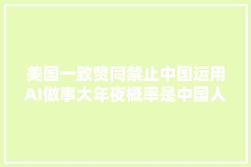 美国一致赞同禁止中国运用AI做事大年夜概率是中国人又砸了美国饭碗