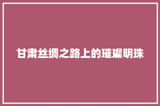 甘肃丝绸之路上的璀璨明珠
