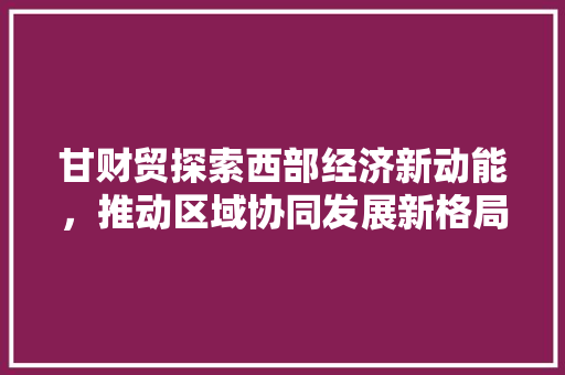 甘财贸探索西部经济新动能，推动区域协同发展新格局
