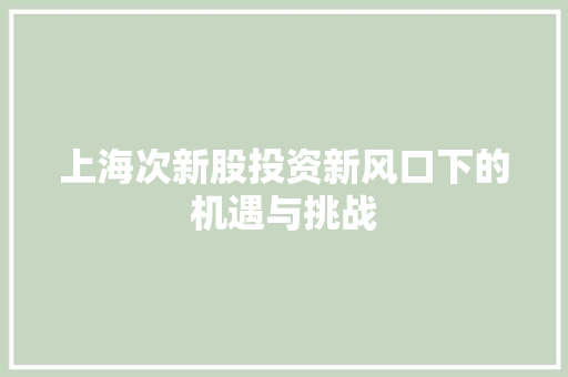 上海次新股投资新风口下的机遇与挑战
