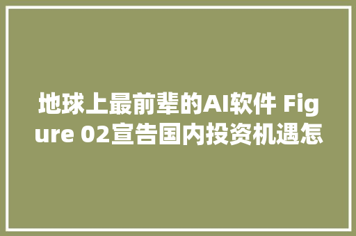 地球上最前辈的AI软件 Figure 02宣告国内投资机遇怎么看