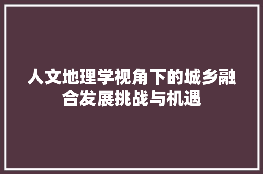 人文地理学视角下的城乡融合发展挑战与机遇