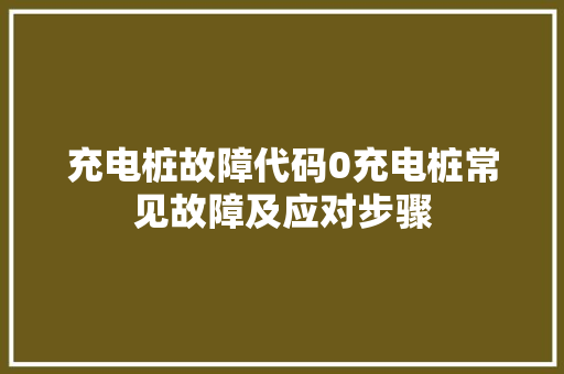 充电桩故障代码0充电桩常见故障及应对步骤