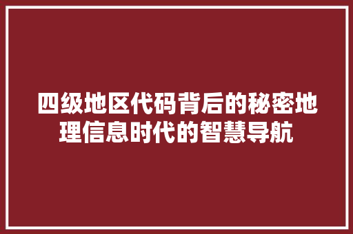 四级地区代码背后的秘密地理信息时代的智慧导航