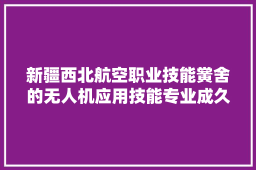 新疆西北航空职业技能黉舍的无人机应用技能专业成久远景若何