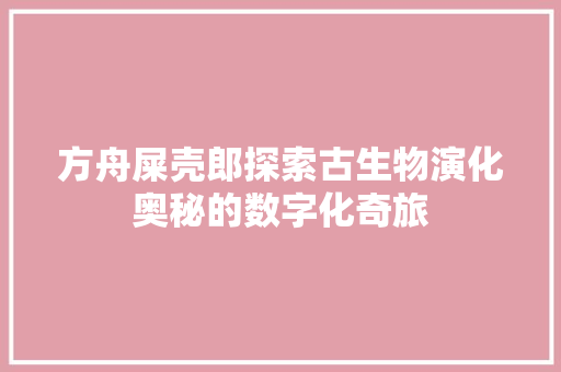 方舟屎壳郎探索古生物演化奥秘的数字化奇旅