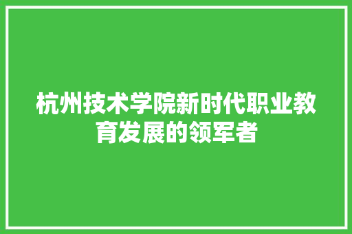 杭州技术学院新时代职业教育发展的领军者