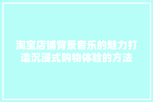 淘宝店铺背景音乐的魅力打造沉浸式购物体验的方法