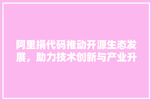 阿里捐代码推动开源生态发展，助力技术创新与产业升级