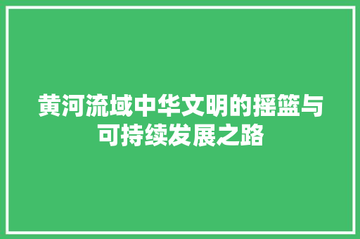 黄河流域中华文明的摇篮与可持续发展之路