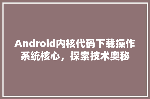 Android内核代码下载操作系统核心，探索技术奥秘