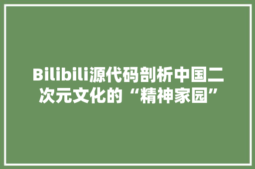 Bilibili源代码剖析中国二次元文化的“精神家园”