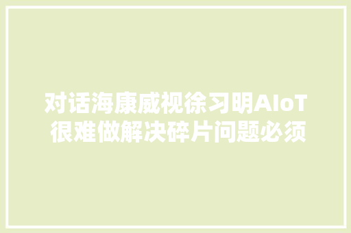 对话海康威视徐习明AIoT 很难做解决碎片问题必须靠开放平台