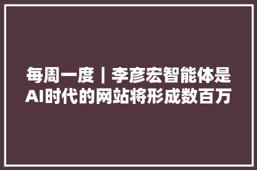 每周一度｜李彦宏智能体是AI时代的网站将形成数百万量级生态