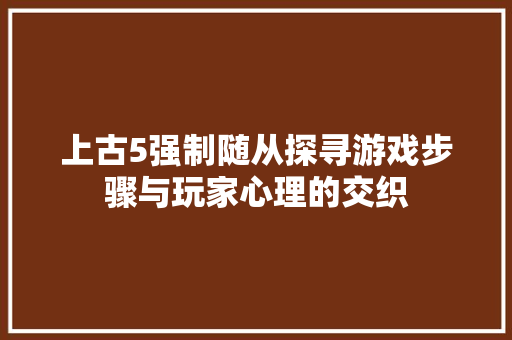 上古5强制随从探寻游戏步骤与玩家心理的交织