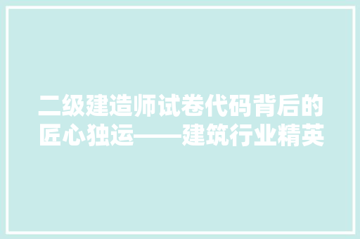 二级建造师试卷代码背后的匠心独运——建筑行业精英的选拔标准