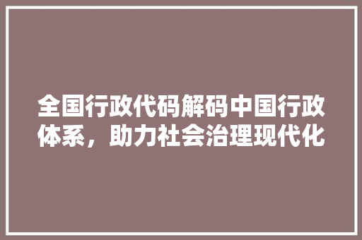 全国行政代码解码中国行政体系，助力社会治理现代化