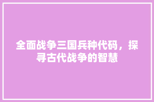 全面战争三国兵种代码，探寻古代战争的智慧