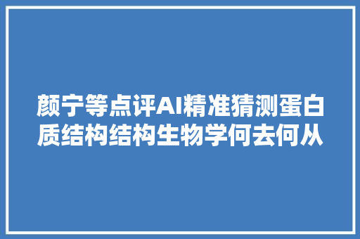 颜宁等点评AI精准猜测蛋白质结构结构生物学何去何从