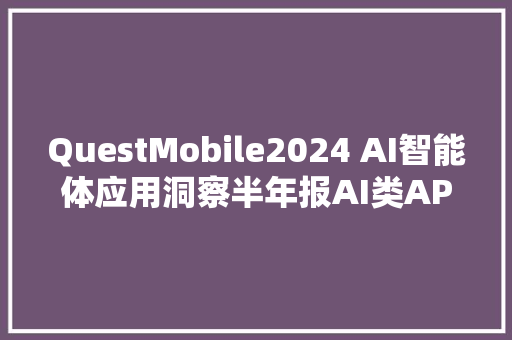 QuestMobile2024 AI智能体应用洞察半年报AI类APP月活超6600万