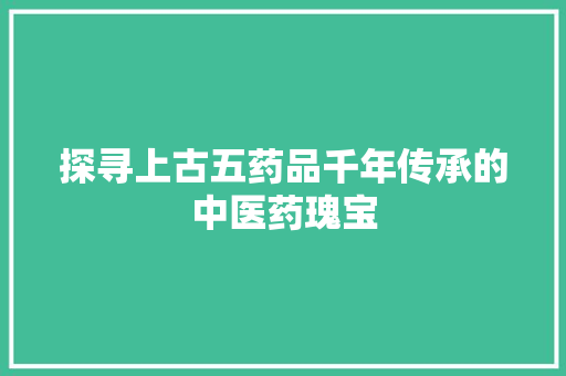 探寻上古五药品千年传承的中医药瑰宝