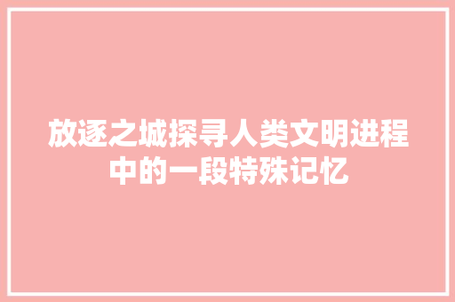 放逐之城探寻人类文明进程中的一段特殊记忆