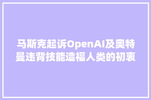 马斯克起诉OpenAI及奥特曼违背技能造福人类的初衷要求GPT开源