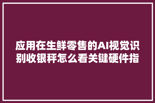 应用在生鲜零售的AI视觉识别收银秤怎么看关键硬件指标