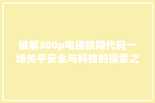 破解300p电梯故障代码一场关乎安全与科技的探索之旅