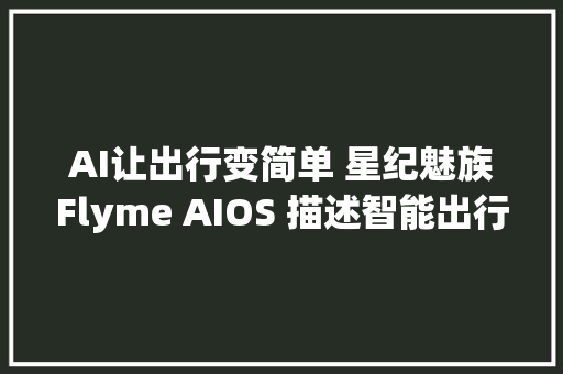 AI让出行变简单 星纪魅族Flyme AIOS 描述智能出行蓝图