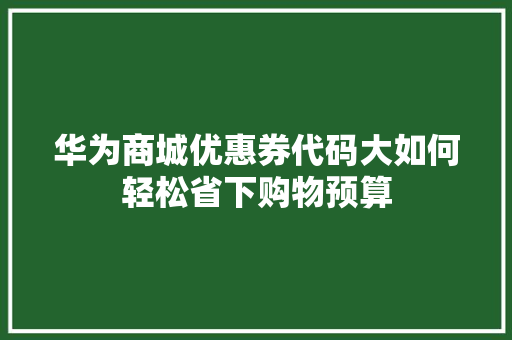 华为商城优惠券代码大如何轻松省下购物预算