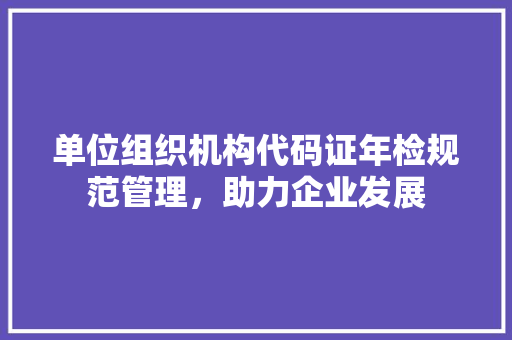 单位组织机构代码证年检规范管理，助力企业发展