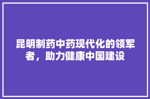 昆明制药中药现代化的领军者，助力健康中国建设