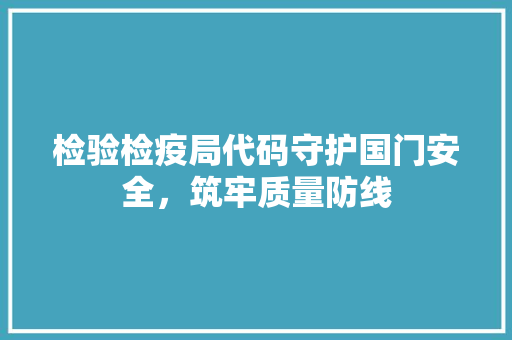 检验检疫局代码守护国门安全，筑牢质量防线